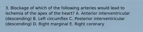 3. Blockage of which of the following arteries would lead to ischemia of the apex of the heart? A. Anterior interventricular (descending) B. Left circumflex C. Posterior interventricular (descending) D. Right marginal E. Right coronary