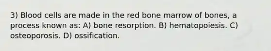 3) Blood cells are made in the red bone marrow of bones, a process known as: A) bone resorption. B) hematopoiesis. C) osteoporosis. D) ossification.