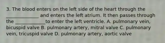 3. The blood enters on the left side of the heart through the ______________ and enters the left atrium. It then passes through the _____________to enter the left ventricle. A. pulmonary vein, bicuspid valve B. pulmonary artery, mitral valve C. pulmonary vein, tricuspid valve D. pulmonary artery, aortic valve