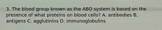 3. The blood group known as the ABO system is based on the presence of what proteins on blood cells? A. antibodies B. antigens C. agglutinins D. immunoglobulins