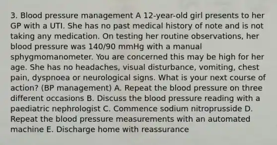 3. Blood pressure management A 12-year-old girl presents to her GP with a UTI. She has no past medical history of note and is not taking any medication. On testing her routine observations, her blood pressure was 140/90 mmHg with a manual sphygmomanometer. You are concerned this may be high for her age. She has no headaches, visual disturbance, vomiting, chest pain, dyspnoea or neurological signs. What is your next course of action? (BP management) A. Repeat the blood pressure on three different occasions B. Discuss the blood pressure reading with a paediatric nephrologist C. Commence sodium nitroprusside D. Repeat the blood pressure measurements with an automated machine E. Discharge home with reassurance