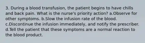 3. During a blood transfusion, the patient begins to have chills and back pain. What is the nurse's priority action? a.Observe for other symptoms. b.Slow the infusion rate of <a href='https://www.questionai.com/knowledge/k7oXMfj7lk-the-blood' class='anchor-knowledge'>the blood</a>. c.Discontinue the infusion immediately, and notify the prescriber. d.Tell the patient that these symptoms are a normal reaction to the blood product.