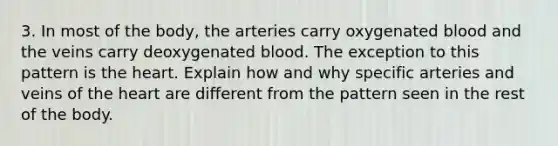 3. In most of the body, the arteries carry oxygenated blood and the veins carry deoxygenated blood. The exception to this pattern is the heart. Explain how and why specific arteries and veins of the heart are different from the pattern seen in the rest of the body.