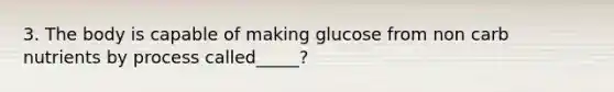 3. The body is capable of making glucose from non carb nutrients by process called_____?