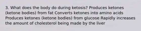 3. What does the body do during ketosis? Produces ketones (ketone bodies) from fat Converts ketones into amino acids Produces ketones (ketone bodies) from glucose Rapidly increases the amount of cholesterol being made by the liver