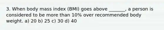 3. When body mass index (BMI) goes above _______, a person is considered to be more than 10% over recommended body weight. a) 20 b) 25 c) 30 d) 40