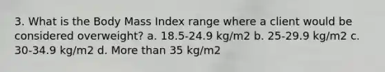 3. What is the Body Mass Index range where a client would be considered overweight? a. 18.5-24.9 kg/m2 b. 25-29.9 kg/m2 c. 30-34.9 kg/m2 d. More than 35 kg/m2