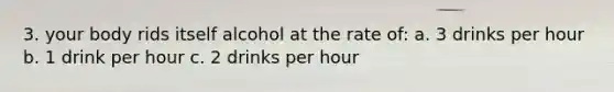 3. your body rids itself alcohol at the rate of: a. 3 drinks per hour b. 1 drink per hour c. 2 drinks per hour