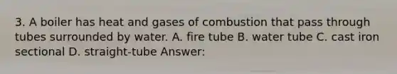 3. A boiler has heat and gases of combustion that pass through tubes surrounded by water. A. fire tube B. water tube C. cast iron sectional D. straight-tube Answer: