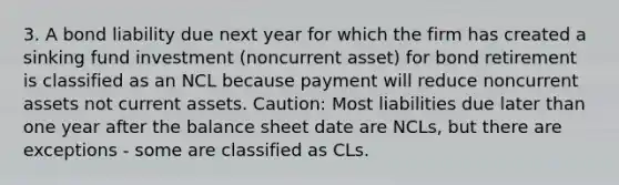 3. A bond liability due next year for which the firm has created a sinking fund investment (noncurrent asset) for bond retirement is classified as an NCL because payment will reduce noncurrent assets not current assets. Caution: Most liabilities due later than one year after the balance sheet date are NCLs, but there are exceptions - some are classified as CLs.