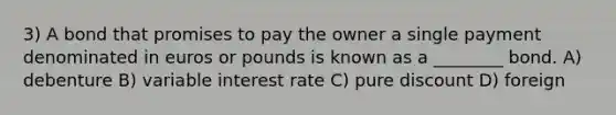 3) A bond that promises to pay the owner a single payment denominated in euros or pounds is known as a ________ bond. A) debenture B) variable interest rate C) pure discount D) foreign