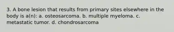 3. A bone lesion that results from primary sites elsewhere in the body is a(n): a. osteosarcoma. b. multiple myeloma. c. metastatic tumor. d. chondrosarcoma