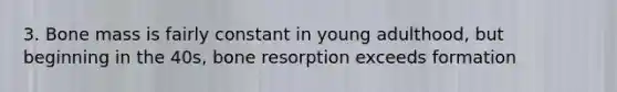 3. Bone mass is fairly constant in young adulthood, but beginning in the 40s, bone resorption exceeds formation