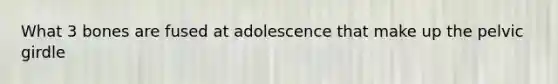 What 3 bones are fused at adolescence that make up the pelvic girdle