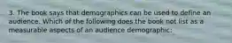 3. The book says that demographics can be used to define an audience. Which of the following does the book not list as a measurable aspects of an audience demographic: