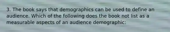 3. The book says that demographics can be used to define an audience. Which of the following does the book not list as a measurable aspects of an audience demographic: