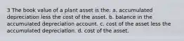 3 The book value of a plant asset is the: a. accumulated depreciation less the cost of the asset. b. balance in the accumulated depreciation account. c. cost of the asset less the accumulated depreciation. d. cost of the asset.