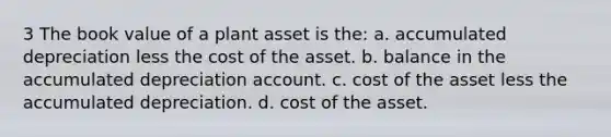 3 The book value of a plant asset is the: a. accumulated depreciation less the cost of the asset. b. balance in the accumulated depreciation account. c. cost of the asset less the accumulated depreciation. d. cost of the asset.