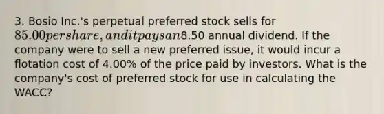 3. Bosio Inc.'s perpetual preferred stock sells for 85.00 per share, and it pays an8.50 annual dividend. If the company were to sell a new preferred issue, it would incur a flotation cost of 4.00% of the price paid by investors. What is the company's cost of preferred stock for use in calculating the WACC?