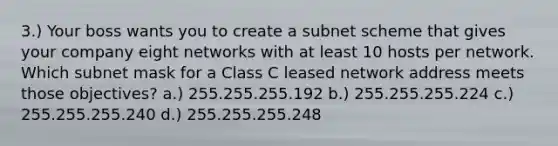 3.) Your boss wants you to create a subnet scheme that gives your company eight networks with at least 10 hosts per network. Which subnet mask for a Class C leased network address meets those objectives? a.) 255.255.255.192 b.) 255.255.255.224 c.) 255.255.255.240 d.) 255.255.255.248