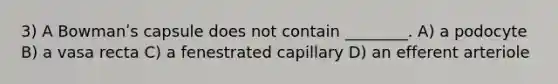 3) A Bowmanʹs capsule does not contain ________. A) a podocyte B) a vasa recta C) a fenestrated capillary D) an efferent arteriole