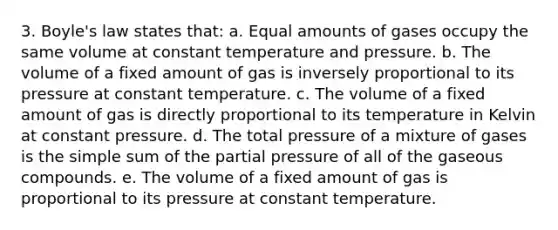 3. Boyle's law states that: a. Equal amounts of gases occupy the same volume at constant temperature and pressure. b. The volume of a fixed amount of gas is inversely proportional to its pressure at constant temperature. c. The volume of a fixed amount of gas is directly proportional to its temperature in Kelvin at constant pressure. d. The total pressure of a mixture of gases is the simple sum of the partial pressure of all of the gaseous compounds. e. The volume of a fixed amount of gas is proportional to its pressure at constant temperature.