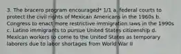 3. The bracero program encouraged* 1/1 a. federal courts to protect the civil rights of Mexican Americans in the 1960s b. Congress to enact more restrictive immigration laws in the 1990s c. Latino immigrants to pursue United States citizenship d. Mexican workers to come to the United States as temporary laborers due to labor shortages from World War II