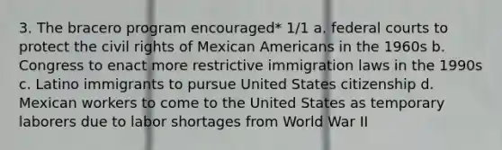 3. The bracero program encouraged* 1/1 a. federal courts to protect the civil rights of Mexican Americans in the 1960s b. Congress to enact more restrictive immigration laws in the 1990s c. Latino immigrants to pursue United States citizenship d. Mexican workers to come to the United States as temporary laborers due to labor shortages from World War II