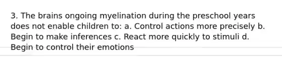 3. The brains ongoing myelination during the preschool years does not enable children to: a. Control actions more precisely b. Begin to make inferences c. React more quickly to stimuli d. Begin to control their emotions