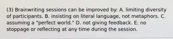 (3) Brainwriting sessions can be improved by: A. limiting diversity of participants. B. insisting on literal language, not metaphors. C. assuming a "perfect world." D. not giving feedback. E. no stoppage or reflecting at any time during the session.