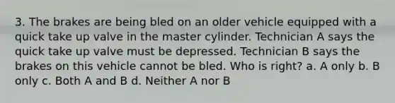 3. The brakes are being bled on an older vehicle equipped with a quick take up valve in the master cylinder. Technician A says the quick take up valve must be depressed. Technician B says the brakes on this vehicle cannot be bled. Who is right? a. A only b. B only c. Both A and B d. Neither A nor B