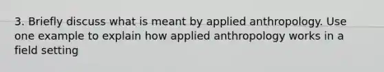 3. Briefly discuss what is meant by applied anthropology. Use one example to explain how applied anthropology works in a field setting