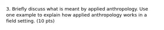 3. Briefly discuss what is meant by applied anthropology. Use one example to explain how applied anthropology works in a field setting. (10 pts)