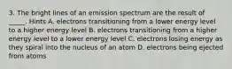 3. The bright lines of an emission spectrum are the result of _____. Hints A. electrons transitioning from a lower energy level to a higher energy level B. electrons transitioning from a higher energy level to a lower energy level C. electrons losing energy as they spiral into the nucleus of an atom D. electrons being ejected from atoms