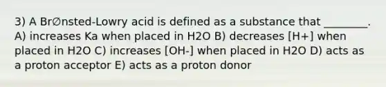 3) A Br∅nsted-Lowry acid is defined as a substance that ________. A) increases Ka when placed in H2O B) decreases [H+] when placed in H2O C) increases [OH-] when placed in H2O D) acts as a proton acceptor E) acts as a proton donor