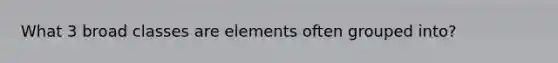 What 3 broad classes are elements often grouped into?