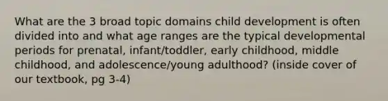 What are the 3 broad topic domains child development is often divided into and what age ranges are the typical developmental periods for prenatal, infant/toddler, early childhood, middle childhood, and adolescence/young adulthood? (inside cover of our textbook, pg 3-4)