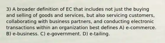 3) A broader definition of EC that includes not just the buying and selling of goods and services, but also servicing customers, collaborating with business partners, and conducting electronic transactions within an organization best defines A) e-commerce. B) e-business. C) e-government. D) e-tailing.