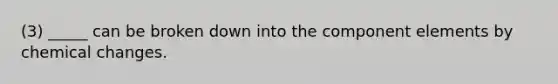 (3) _____ can be broken down into the component elements by chemical changes.