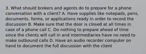 3. What should brokers and agents do to prepare for a phone conversation with a client? A. Have supplies like notepads, pens, documents, forms, or applications ready in order to record the discussion B. Make sure that the door is closed at all times in case of a phone call C. Do nothing to prepare ahead of time since the clients will call in and intermediaries have no need to make outbound calls D. Have an audio recorder computer on hand to document the full discussion with the client