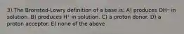 3) The Bronsted-Lowry definition of a base is: A) produces OH⁻ in solution. B) produces H⁺ in solution. C) a proton donor. D) a proton acceptor. E) none of the above