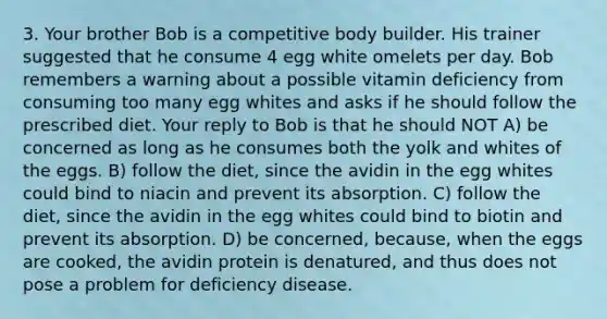 3. Your brother Bob is a competitive body builder. His trainer suggested that he consume 4 egg white omelets per day. Bob remembers a warning about a possible vitamin deficiency from consuming too many egg whites and asks if he should follow the prescribed diet. Your reply to Bob is that he should NOT A) be concerned as long as he consumes both the yolk and whites of the eggs. B) follow the diet, since the avidin in the egg whites could bind to niacin and prevent its absorption. C) follow the diet, since the avidin in the egg whites could bind to biotin and prevent its absorption. D) be concerned, because, when the eggs are cooked, the avidin protein is denatured, and thus does not pose a problem for deficiency disease.