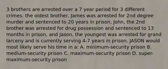 3 brothers are arrested over a 7 year period for 3 different crimes. the oldest brother, James was arrested for 2nd degree murder and sentenced to 20 years in prison, John, the 2nd brother was arrested for drug possession and sentenced to 13 months in prison, and Jason, the youngest was arrested for grand larceny and is currently serving 4-7 years in prison. JASON would most likely serve his time in a: A. minimum-security prison B. medium-security prison C. maximum-security prison D. super-maximum-security prison