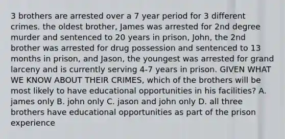 3 brothers are arrested over a 7 year period for 3 different crimes. the oldest brother, James was arrested for 2nd degree murder and sentenced to 20 years in prison, John, the 2nd brother was arrested for drug possession and sentenced to 13 months in prison, and Jason, the youngest was arrested for grand larceny and is currently serving 4-7 years in prison. GIVEN WHAT WE KNOW ABOUT THEIR CRIMES, which of the brothers will be most likely to have educational opportunities in his facilities? A. james only B. john only C. jason and john only D. all three brothers have educational opportunities as part of the prison experience