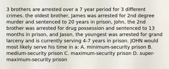 3 brothers are arrested over a 7 year period for 3 different crimes. the oldest brother, James was arrested for 2nd degree murder and sentenced to 20 years in prison, John, the 2nd brother was arrested for drug possession and sentenced to 13 months in prison, and Jason, the youngest was arrested for grand larceny and is currently serving 4-7 years in prison. JOHN would most likely serve his time in a: A. minimum-security prison B. medium-security prison C. maximum-security prison D. super-maximum-security prison