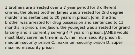 3 brothers are arrested over a 7 year period for 3 different crimes. the oldest brother, James was arrested for 2nd degree murder and sentenced to 20 years in prison, John, the 2nd brother was arrested for drug possession and sentenced to 13 months in prison, and Jason, the youngest was arrested for grand larceny and is currently serving 4-7 years in prison. JAMES would most likely serve his time in a: A. minimum-security prison B. medium-security prison C. maximum-security prison D. super-maximum-security prison