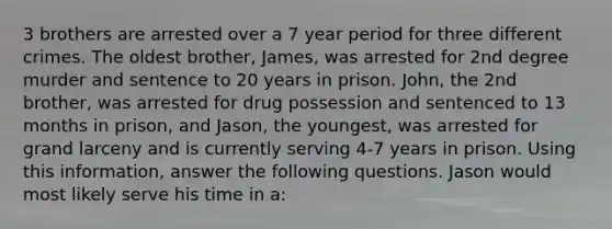 3 brothers are arrested over a 7 year period for three different crimes. The oldest brother, James, was arrested for 2nd degree murder and sentence to 20 years in prison. John, the 2nd brother, was arrested for drug possession and sentenced to 13 months in prison, and Jason, the youngest, was arrested for grand larceny and is currently serving 4-7 years in prison. Using this information, answer the following questions. Jason would most likely serve his time in a: