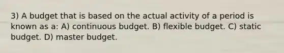 3) A budget that is based on the actual activity of a period is known as a: A) continuous budget. B) flexible budget. C) static budget. D) master budget.