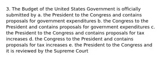 3. The Budget of the United States Government is officially submitted by a. the President to the Congress and contains proposals for government expenditures b. the Congress to the President and contains proposals for government expenditures c. the President to the Congress and contains proposals for tax increases d. the Congress to the President and contains proposals for tax increases e. the President to the Congress and it is reviewed by the Supreme Court