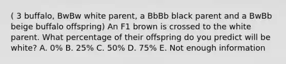 ( 3 buffalo, BwBw white parent, a BbBb black parent and a BwBb beige buffalo offspring) An F1 brown is crossed to the white parent. What percentage of their offspring do you predict will be white? A. 0% B. 25% C. 50% D. 75% E. Not enough information